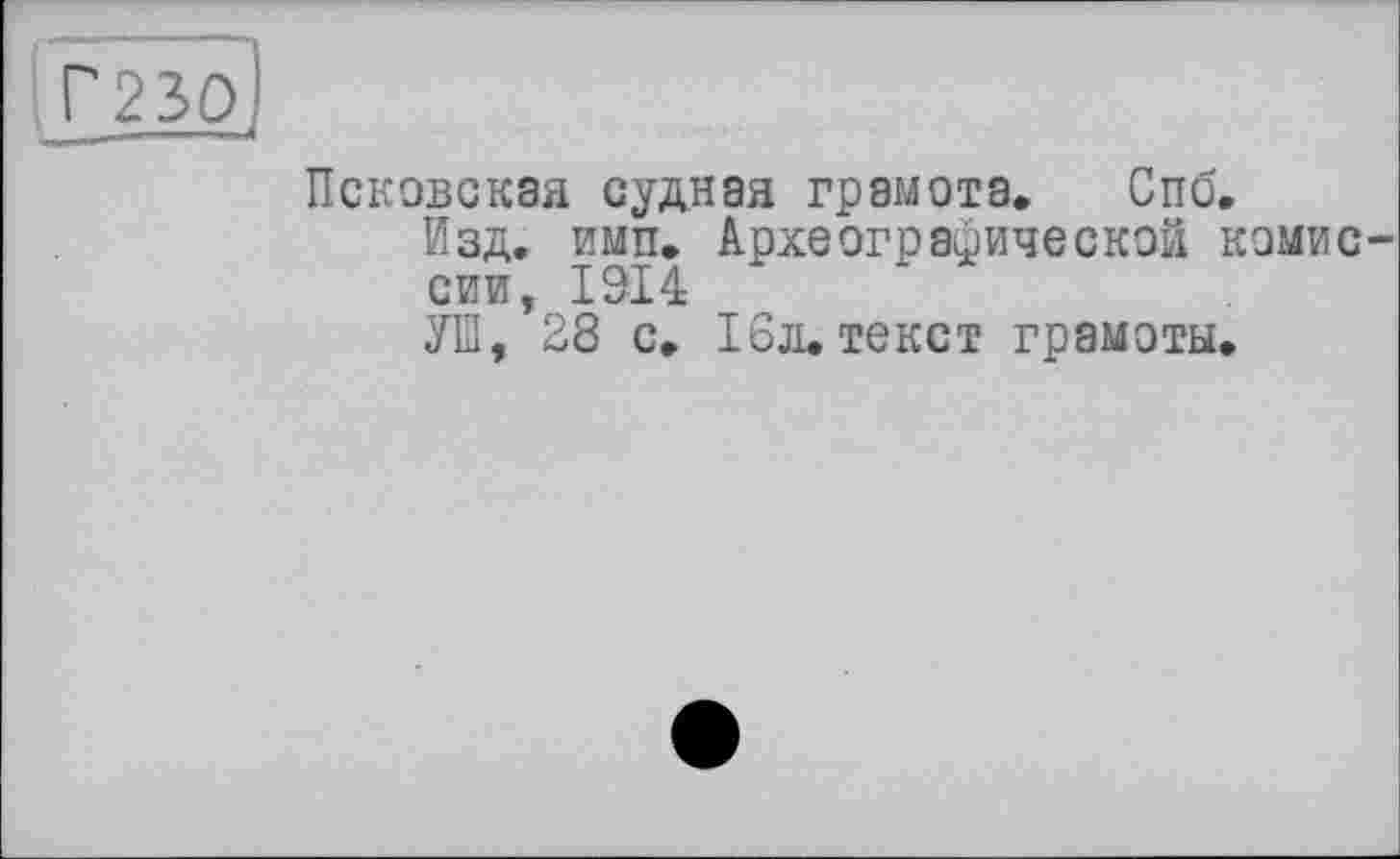 ﻿[Г 230
Псковская судная грамота. Спо.
Изд. имп. Археографической комиссии, 1914
УШ, 28 с. 16л. текст грамоты.